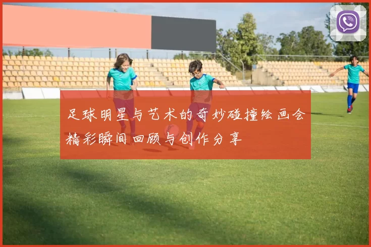足球明星与艺术的奇妙碰撞绘画会精彩瞬间回顾与创作分享