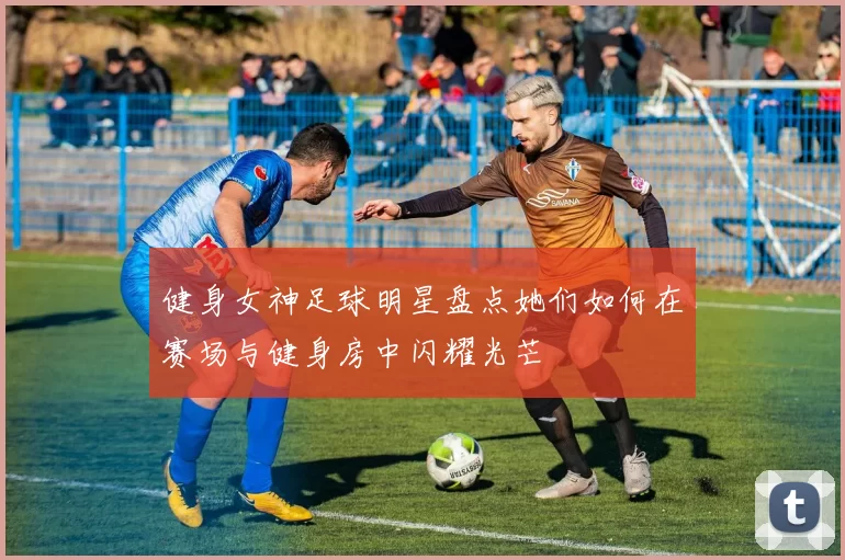 健身女神足球明星盘点她们如何在赛场与健身房中闪耀光芒