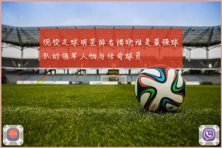 现役足球明星排名揭晓谁是最强球队的领军人物与传奇球员