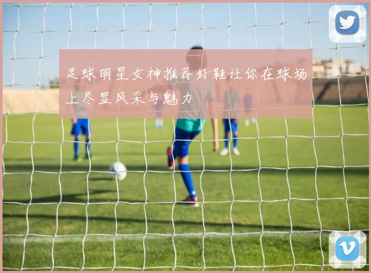 足球明星女神推荐好鞋让你在球场上尽显风采与魅力