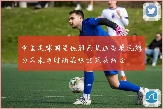 中国足球明星优雅西装造型展现魅力风采与时尚品味的完美结合