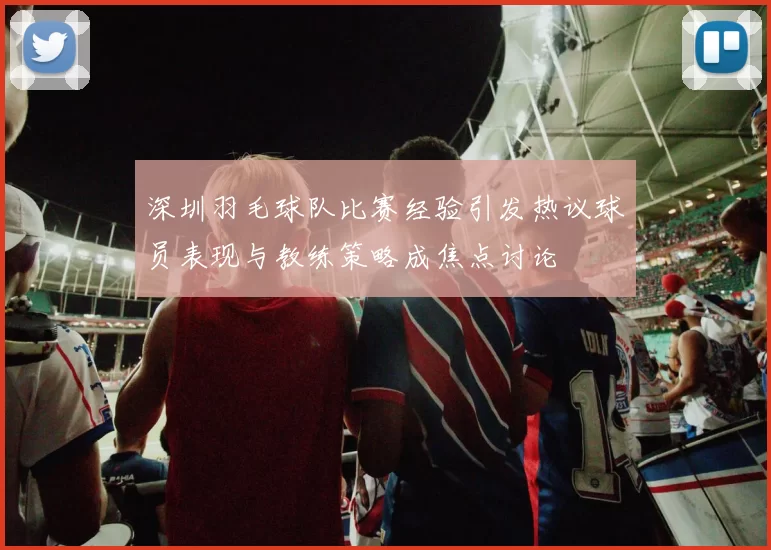 深圳羽毛球队比赛经验引发热议球员表现与教练策略成焦点讨论