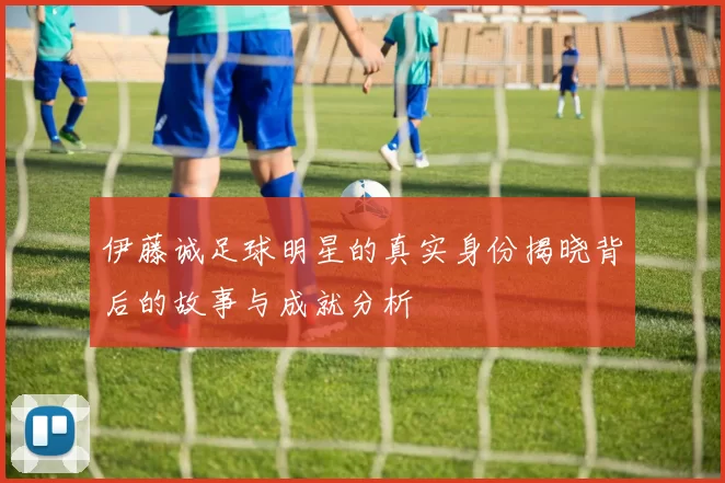伊藤诚足球明星的真实身份揭晓背后的故事与成就分析