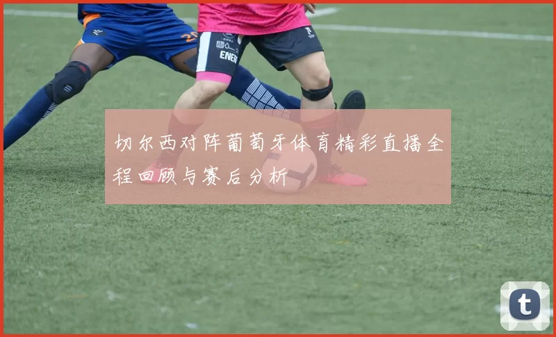 切尔西对阵葡萄牙体育精彩直播全程回顾与赛后分析