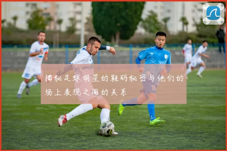 揭秘足球明星的鞋码秘密与他们的场上表现之间的关系