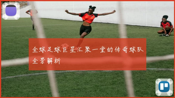 全球足球巨星汇聚一堂的传奇球队全景解析