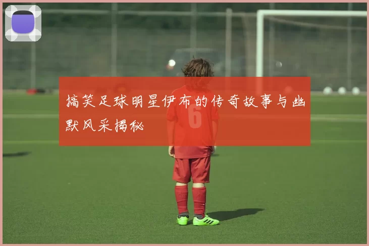 搞笑足球明星伊布的传奇故事与幽默风采揭秘