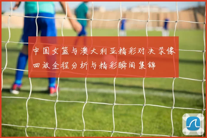 中国女篮与澳大利亚精彩对决录像回放全程分析与精彩瞬间集锦