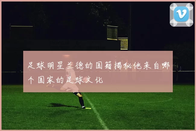 足球明星兰德的国籍揭秘他来自哪个国家的足球文化
