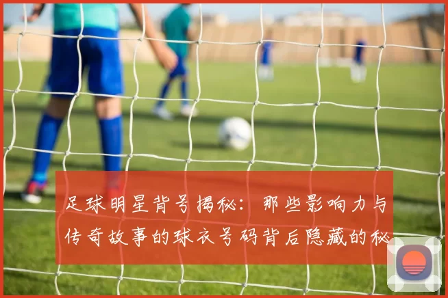 足球明星背号揭秘：那些影响力与传奇故事的球衣号码背后隐藏的秘密