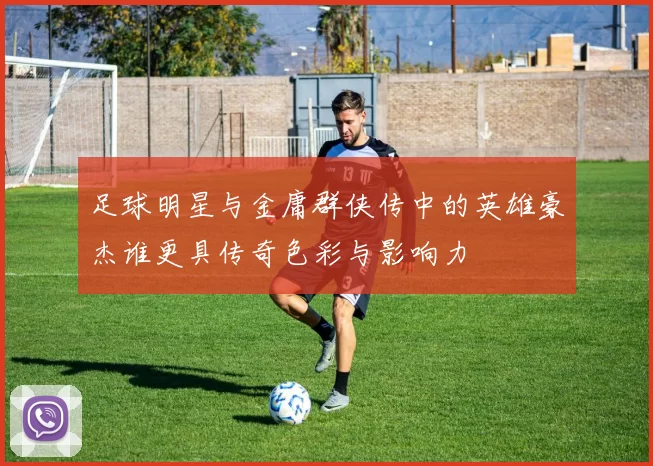 足球明星与金庸群侠传中的英雄豪杰谁更具传奇色彩与影响力