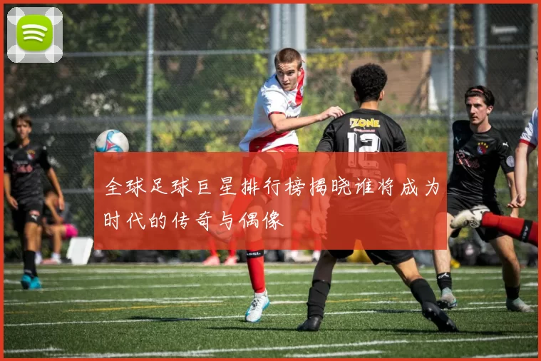 全球足球巨星排行榜揭晓谁将成为时代的传奇与偶像