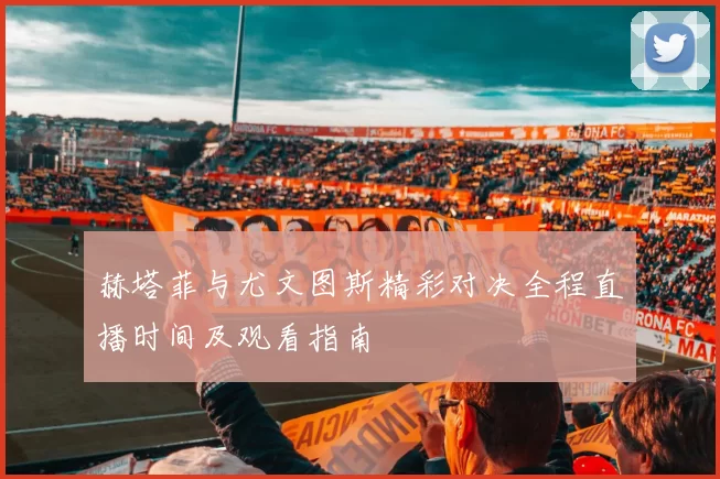 赫塔菲与尤文图斯精彩对决全程直播时间及观看指南