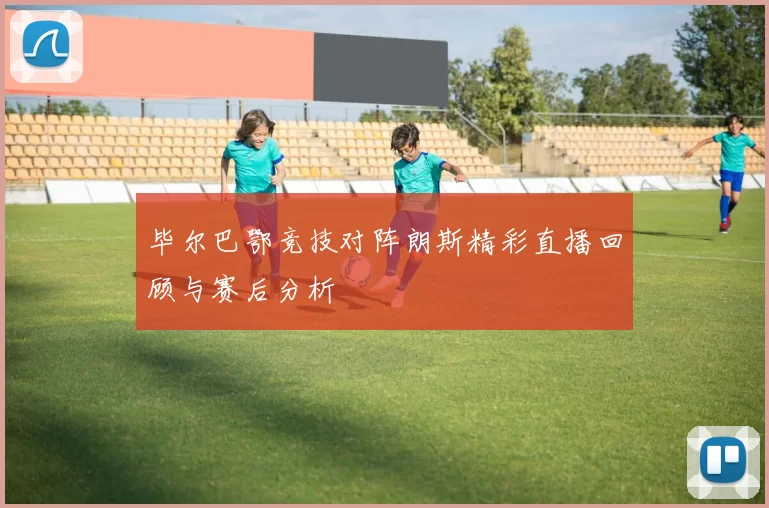 毕尔巴鄂竞技对阵朗斯精彩直播回顾与赛后分析