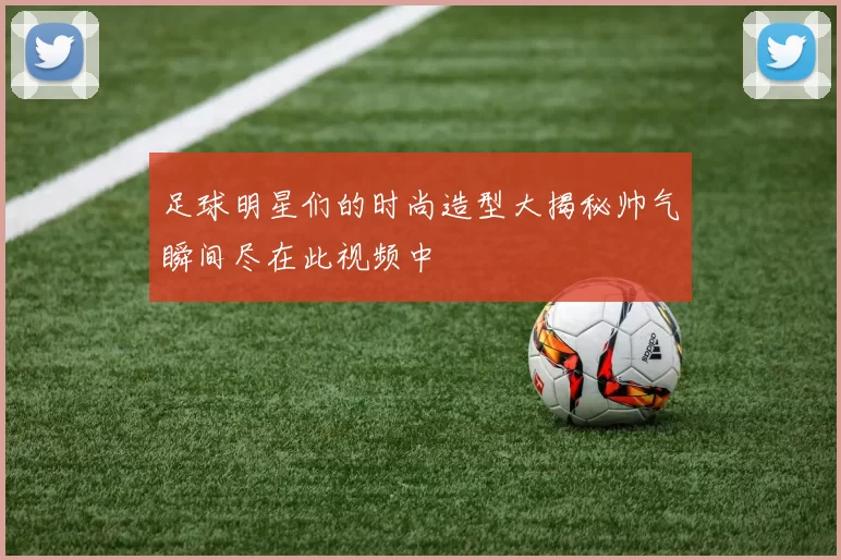 足球明星们的时尚造型大揭秘帅气瞬间尽在此视频中