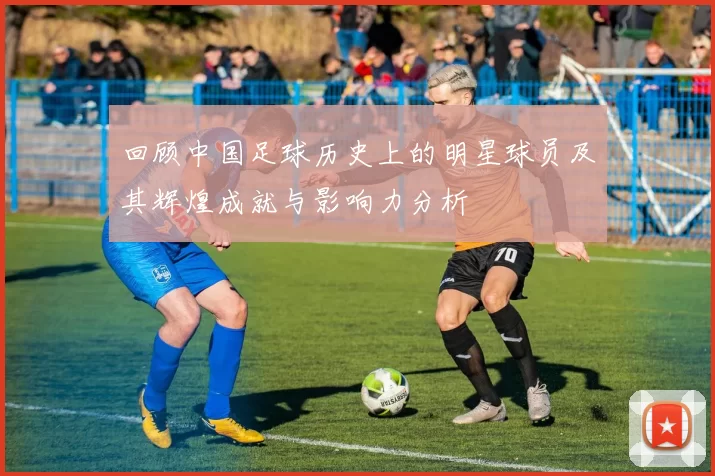 回顾中国足球历史上的明星球员及其辉煌成就与影响力分析