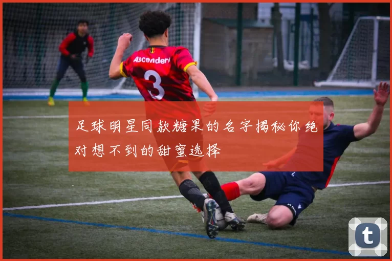 足球明星同款糖果的名字揭秘你绝对想不到的甜蜜选择