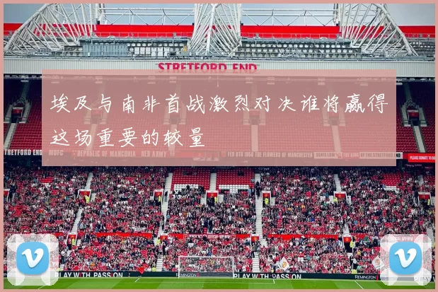 埃及与南非首战激烈对决谁将赢得这场重要的较量