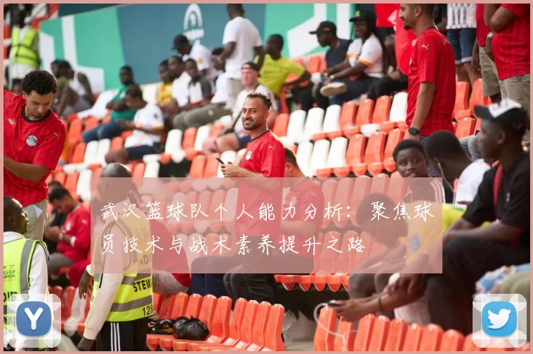 武汉篮球队个人能力分析：聚焦球员技术与战术素养提升之路