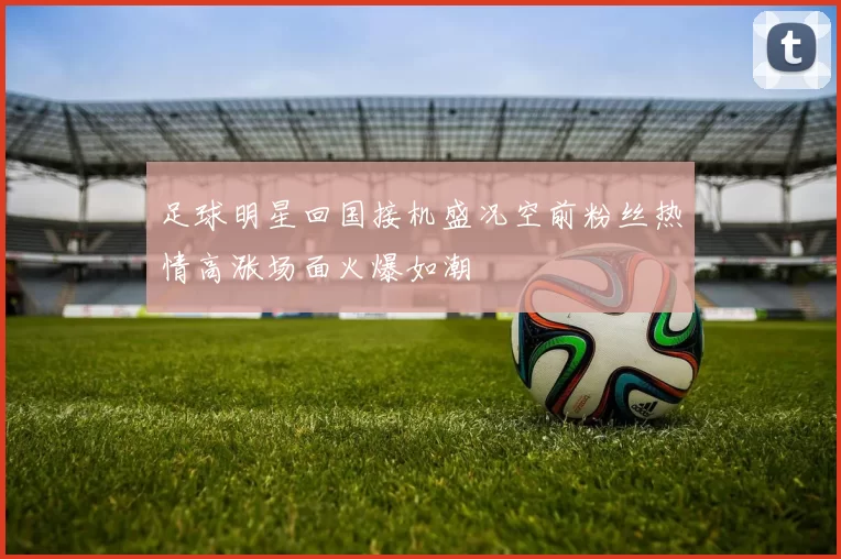 足球明星回国接机盛况空前粉丝热情高涨场面火爆如潮