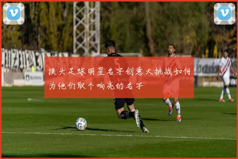 换头足球明星名字创意大挑战如何为他们取个响亮的名字