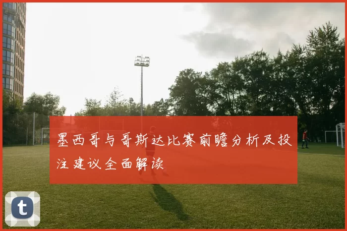 墨西哥与哥斯达比赛前瞻分析及投注建议全面解读