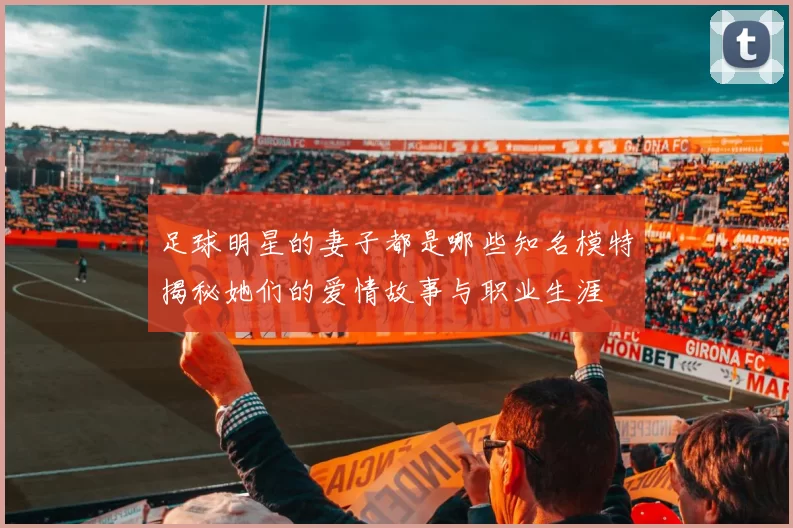 足球明星的妻子都是哪些知名模特揭秘她们的爱情故事与职业生涯