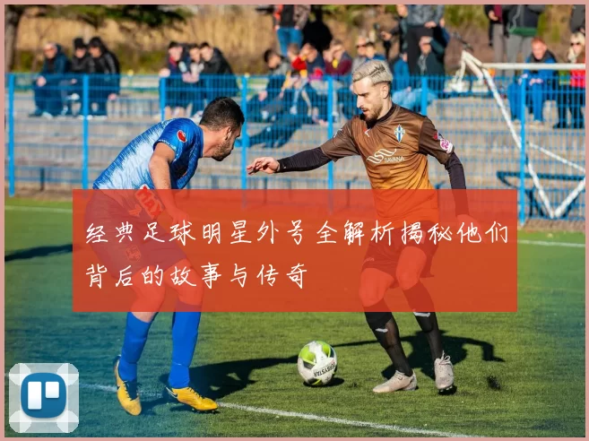 经典足球明星外号全解析揭秘他们背后的故事与传奇
