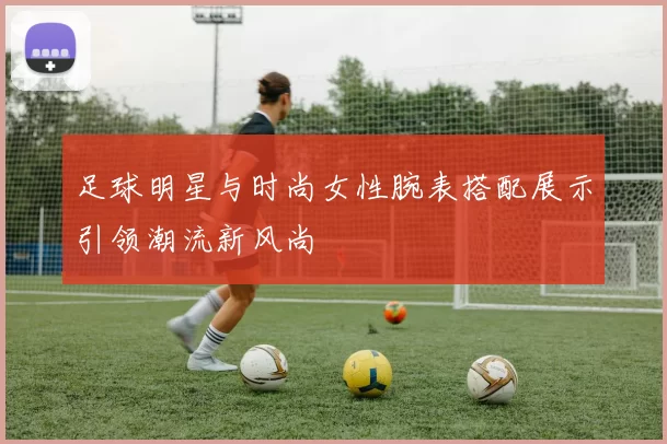 足球明星与时尚女性腕表搭配展示引领潮流新风尚