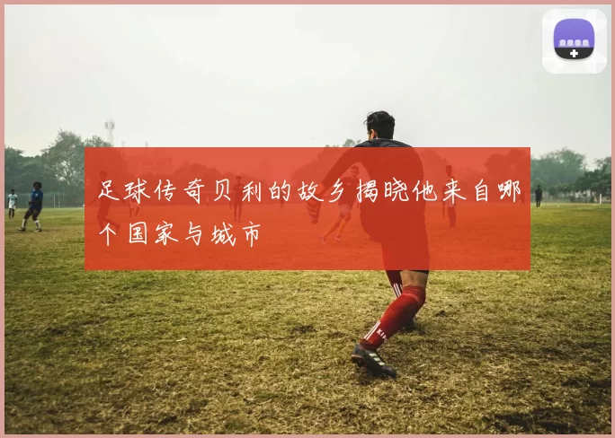 足球传奇贝利的故乡揭晓他来自哪个国家与城市