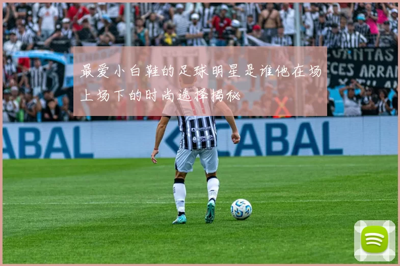 最爱小白鞋的足球明星是谁他在场上场下的时尚选择揭秘