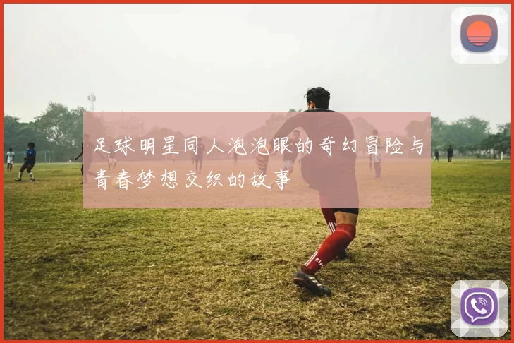 足球明星同人泡泡眼的奇幻冒险与青春梦想交织的故事