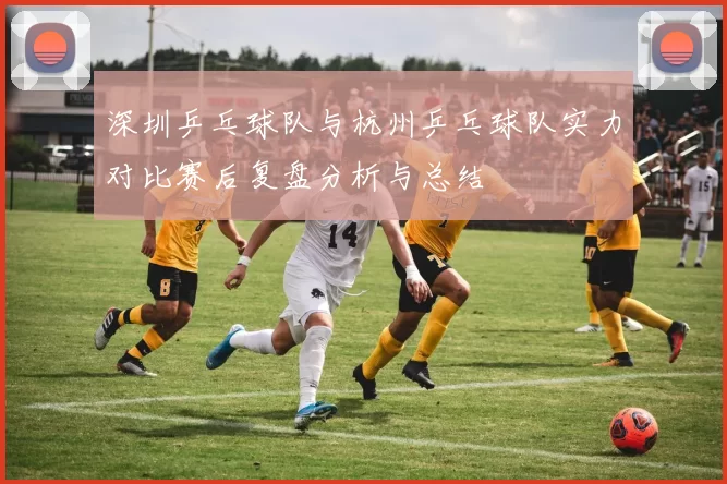 深圳乒乓球队与杭州乒乓球队实力对比赛后复盘分析与总结