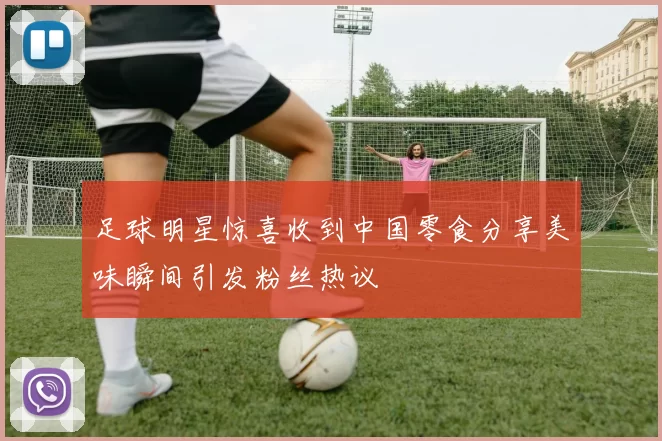 足球明星惊喜收到中国零食分享美味瞬间引发粉丝热议