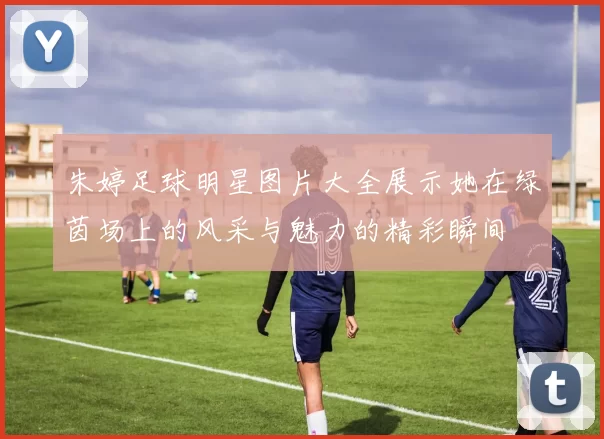 朱婷足球明星图片大全展示她在绿茵场上的风采与魅力的精彩瞬间
