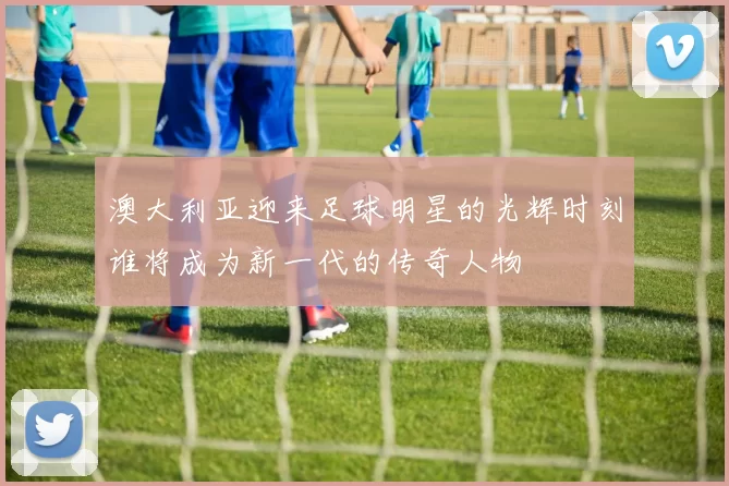 澳大利亚迎来足球明星的光辉时刻谁将成为新一代的传奇人物