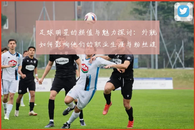 足球明星的颜值与魅力探讨：外貌如何影响他们的职业生涯与粉丝追随