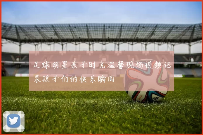 足球明星亲子时光温馨现场视频记录孩子们的快乐瞬间