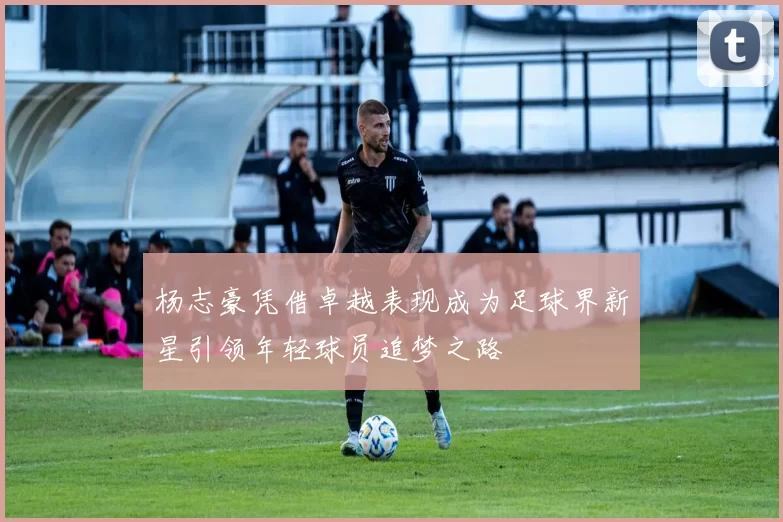 杨志豪凭借卓越表现成为足球界新星引领年轻球员追梦之路