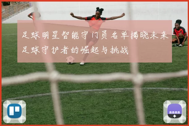 足球明星智能守门员名单揭晓未来足球守护者的崛起与挑战