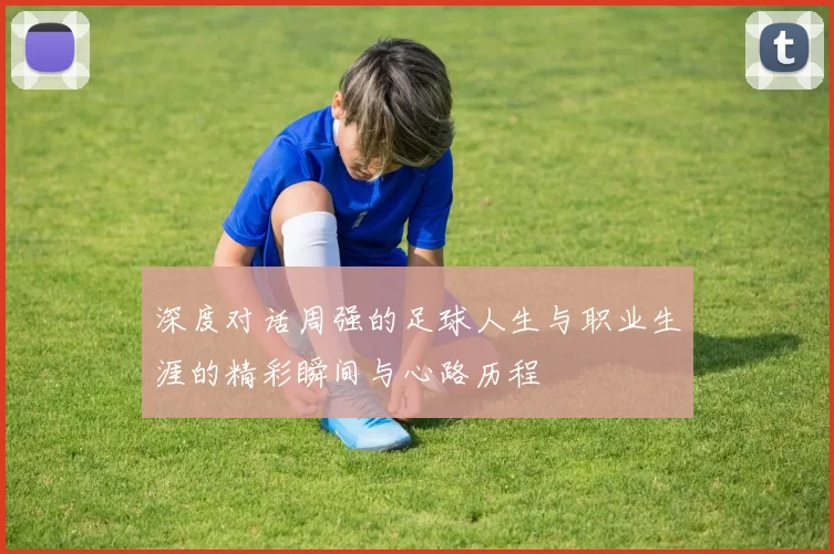 深度对话周强的足球人生与职业生涯的精彩瞬间与心路历程
