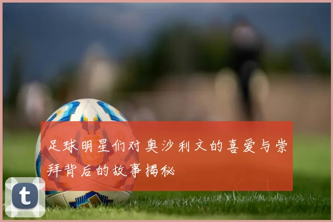 足球明星们对奥沙利文的喜爱与崇拜背后的故事揭秘