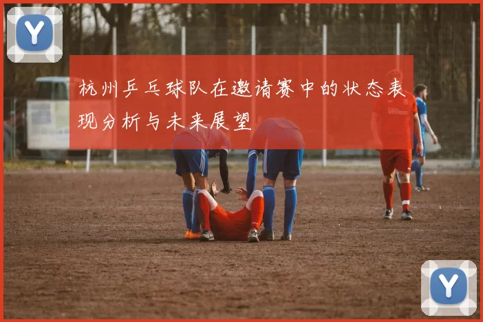杭州乒乓球队在邀请赛中的状态表现分析与未来展望