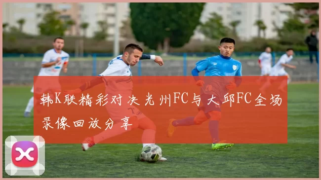 韩K联精彩对决光州FC与大邱FC全场录像回放分享