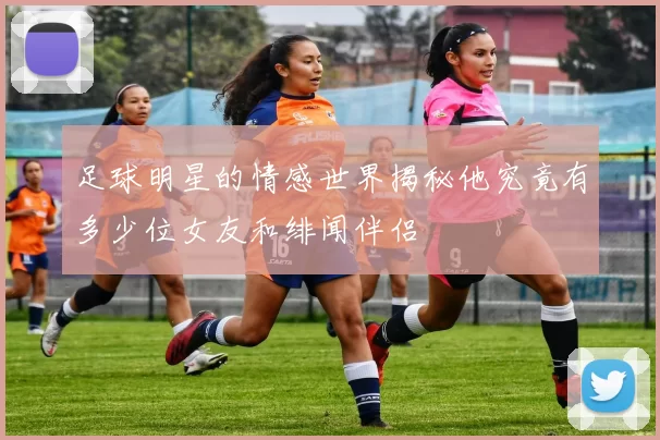 足球明星的情感世界揭秘他究竟有多少位女友和绯闻伴侣