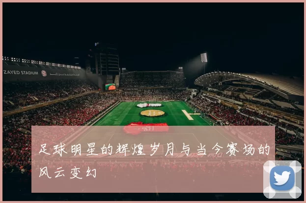 足球明星的辉煌岁月与当今赛场的风云变幻