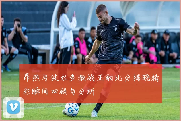 昂热与波尔多激战正酣比分揭晓精彩瞬间回顾与分析