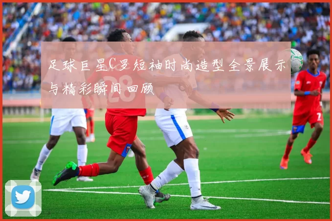 足球巨星C罗短袖时尚造型全景展示与精彩瞬间回顾