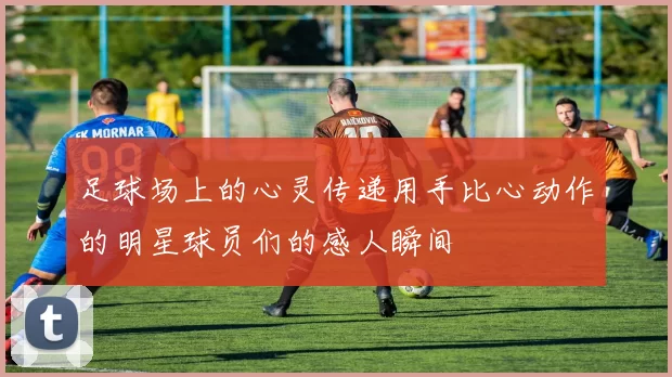 足球场上的心灵传递用手比心动作的明星球员们的感人瞬间