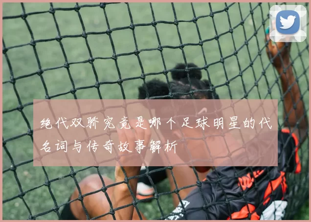 绝代双骄究竟是哪个足球明星的代名词与传奇故事解析